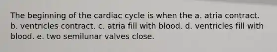 The beginning of the cardiac cycle is when the a. atria contract. b. ventricles contract. c. atria fill with blood. d. ventricles fill with blood. e. two semilunar valves close.