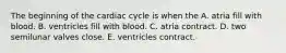 The beginning of the cardiac cycle is when the A. atria fill with blood. B. ventricles fill with blood. C. atria contract. D. two semilunar valves close. E. ventricles contract.