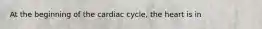 At the beginning of the cardiac cycle, the heart is in