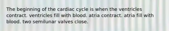 The beginning of the cardiac cycle is when the ventricles contract. ventricles fill with blood. atria contract. atria fill with blood. two semilunar valves close.