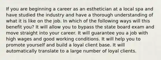 If you are beginning a career as an esthetician at a local spa and have studied the industry and have a thorough understanding of what it is like on the job. In which of the following ways will this benefit you? It will allow you to bypass the state board exam and move straight into your career. It will guarantee you a job with high wages and good working conditions. It will help you to promote yourself and build a loyal client base. It will automatically translate to a large number of loyal clients.