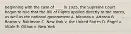 Beginning with the case of ____ in 1925, the Supreme Court began to rule that the Bill of Rights applied directly to the states, as well as the national government A. Miranda v. Arizona B. Barron v. Baltimore C. New York v. the United States D. Engel v. Vitale E. Gitlow v. New York