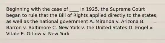 Beginning with the case of ____ in 1925, the Supreme Court began to rule that the Bill of Rights applied directly to the states, as well as the national government A. Miranda v. Arizona B. Barron v. Baltimore C. New York v. the United States D. Engel v. Vitale E. Gitlow v. New York