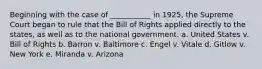 Beginning with the case of ___________ in 1925, the Supreme Court began to rule that the Bill of Rights applied directly to the states, as well as to the national government. a. United States v. Bill of Rights b. Barron v. Baltimore c. Engel v. Vitale d. Gitlow v. New York e. Miranda v. Arizona