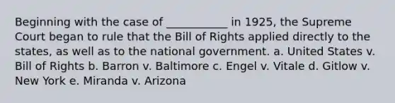 Beginning with the case of ___________ in 1925, the Supreme Court began to rule that the Bill of Rights applied directly to the states, as well as to the national government. a. United States v. Bill of Rights b. Barron v. Baltimore c. Engel v. Vitale d. Gitlow v. New York e. Miranda v. Arizona