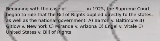 Beginning with the case of ________ in 1925, the Supreme Court began to rule that the Bill of Rights applied directly to the states, as well as the national government. A) Barron v. Baltimore B) Gitlow v. New York C) Miranda v. Arizona D) Engel v. Vitale E) United States v. Bill of Rights