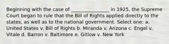 Beginning with the case of ________________ in 1925, the Supreme Court began to rule that the Bill of Rights applied directly to the states, as well as to the national government. Select one: a. United States v. Bill of Rights b. Miranda v. Arizona c. Engel v. Vitale d. Barron v. Baltimore e. Gitlow v. New York