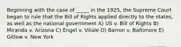 Beginning with the case of _____ in the 1925, the Supreme Court began to rule that the Bill of Rights applied directly to the states, as well as the national government A) US v. Bill of Rights B) Miranda v. Arizona C) Engel v. Vitale D) Barron v. Baltimore E) Gitlow v. New York