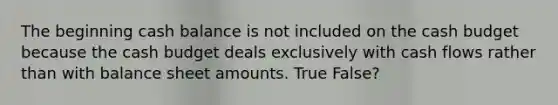 The beginning cash balance is not included on the cash budget because the cash budget deals exclusively with cash flows rather than with balance sheet amounts. True False?