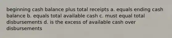 beginning cash balance plus total receipts a. equals ending cash balance b. equals total available cash c. must equal total disbursements d. is the excess of available cash over disbursements