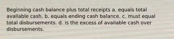 Beginning cash balance plus total receipts a. equals total available cash. b. equals ending cash balance. c. must equal total disbursements. d. is the excess of available cash over disbursements.