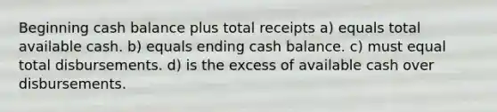 Beginning cash balance plus total receipts a) equals total available cash. b) equals ending cash balance. c) must equal total disbursements. d) is the excess of available cash over disbursements.