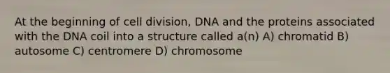 At the beginning of cell division, DNA and the proteins associated with the DNA coil into a structure called a(n) A) chromatid B) autosome C) centromere D) chromosome