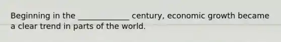 Beginning in the _____________ century, economic growth became a clear trend in parts of the world.