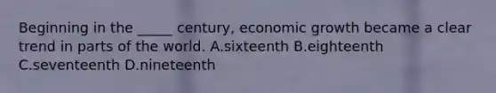 Beginning in the _____ century, economic growth became a clear trend in parts of the world. A.sixteenth B.eighteenth C.seventeenth D.nineteenth