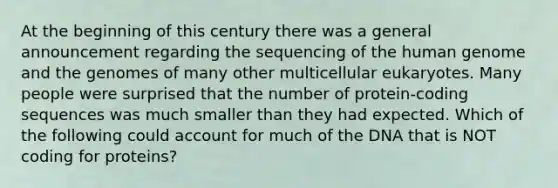 At the beginning of this century there was a general announcement regarding the sequencing of the human genome and the genomes of many other multicellular eukaryotes. Many people were surprised that the number of protein-coding sequences was much smaller than they had expected. Which of the following could account for much of the DNA that is NOT coding for proteins?