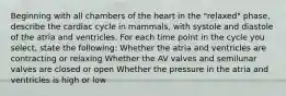 Beginning with all chambers of the heart in the "relaxed" phase, describe the cardiac cycle in mammals, with systole and diastole of the atria and ventricles. For each time point in the cycle you select, state the following: Whether the atria and ventricles are contracting or relaxing Whether the AV valves and semilunar valves are closed or open Whether the pressure in the atria and ventricles is high or low