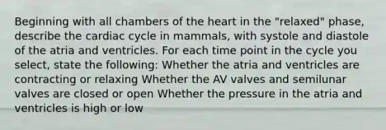 Beginning with all chambers of the heart in the "relaxed" phase, describe the cardiac cycle in mammals, with systole and diastole of the atria and ventricles. For each time point in the cycle you select, state the following: Whether the atria and ventricles are contracting or relaxing Whether the AV valves and semilunar valves are closed or open Whether the pressure in the atria and ventricles is high or low