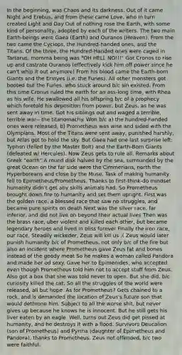 In the beginning, was Chaos and its darkness. Out of it came Night and Erebus, and from these came Love, who in turn created Light and Day Out of nothing rose the Earth, with some kind of personality, adopted by each of the writers. The two main Earth-beings were Gaea (Earth) and Ouranos (Heaven). From the two came the Cyclops, the Hundred-handed ones, and the Titans. Of the three, the Hundred-Handed ones were caged in Tartarus, momma being was "OH HELL NO!!!" Got Cronos to rise up and castrate Ouranos (effectively kick him off power since he can't whip it out anymore) From his blood came the Earth-born Giants and the Erinyes (i.e. the Furies). All other monsters got booted but the Furies, who stuck around b/c sin existed. From this time Cronus ruled the earth for an ass-long time, with Rhea as his wife. He swallowed all his offspring b/c of a prophecy which foretold his deposition from power, but Zeus, as he was sent away in time. Got his siblings out and waged a terrible, terrible war-- the titanomachy. Won b/c a) the hundred-handed ones were released, b) Prometheus was wise and sided with the Olympians. Most of the Titans were sent away, punished harshly, but Atlas got to hold the sky. But Gaea had one last surprise left: Typhon (felled by the Master Bolt) and the Earth-Born Giants (defeated w/ Hercules). Now Zeus gets to rule all. Remarks about Greek "earth" A round disk halved by the sea, surrounded by the great Ocean on the far side were the Cimmerians, north the Hyperboreans and close by the Muse. Task of making humanity fell to Epimetheus/Prometheus. Thanks to first-think-do mindset humanity didn't get any skills animals had. So Prometheus brought down fire to humanity and set them upright. First was the golden race, a blessed race that saw no struggles, and became pure spirits on death Next was the silver race, far inferior, and did not live on beyond their actual lives Then was the brass race, uber violent and killed each other, but became legendary heroes and lived in bliss forever Finally the iron race, our race. Steadily wickeder, Zeus will kill us :( Zeus would later punish humanity b/c of Prometheus, not only b/c of the fire but also an incident where Prometheus gave Zeus fat and bones instead of the goody meat So he makes a woman called Pandora and made her od sexy. Gave her to Epimenides, who accepted even though Prometheus told him not to accept stuff from Zeus. Also got a box that she was told never to open. But she did, b/c curiosity killed the cat. So all the struggles of the world were released, all but hope. As for Prometheus? Gets chained to a rock, and is demanded the location of Zeus's future son that would dethrone him. Subject to all the worse shit, but never gives up because he knows he is innocent. But he still gets his liver eaten by an eagle. Well, turns out Zeus did get pissed at humanity, and he destroys it with a flood. Survivors Deucalion (son of Prometheus) and Pyrrha (daughter of Epimetheus and Pandora), thanks to Prometheus. Zeus not offended, b/c two were faithful.