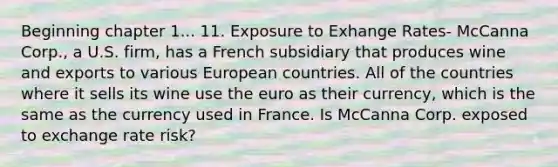 Beginning chapter 1... 11. Exposure to Exhange Rates- McCanna Corp., a U.S. firm, has a French subsidiary that produces wine and exports to various European countries. All of the countries where it sells its wine use the euro as their currency, which is the same as the currency used in France. Is McCanna Corp. exposed to exchange rate risk?