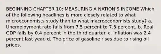 BEGINNING CHAPTER 10: MEASURING A NATION'S INCOME Which of the following headlines is more closely related to what microeconomists study than to what macroeconomists study? a. <a href='https://www.questionai.com/knowledge/kh7PJ5HsOk-unemployment-rate' class='anchor-knowledge'>unemployment rate</a> falls from 7.5 percent to 7.3 percent. b. Real GDP falls by 0.4 percent in the third quarter. c. Inflation was 2.4 percent last year. d. The price of gasoline rises due to rising oil prices.