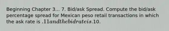 Beginning Chapter 3... 7. Bid/ask Spread. Compute the bid/ask percentage spread for Mexican peso retail transactions in which the ask rate is .11 and the bid rate is.10.