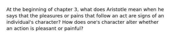 At the beginning of chapter 3, what does Aristotle mean when he says that the pleasures or pains that follow an act are signs of an individual's character? How does one's character alter whether an action is pleasant or painful?