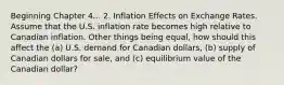 Beginning Chapter 4... 2. Inflation Effects on Exchange Rates. Assume that the U.S. inflation rate becomes high relative to Canadian inflation. Other things being equal, how should this affect the (a) U.S. demand for Canadian dollars, (b) supply of Canadian dollars for sale, and (c) equilibrium value of the Canadian dollar?