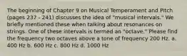 The beginning of Chapter 9 on Musical Temperament and Pitch (pages 237 - 241) discusses the idea of "musical intervals." We briefly mentioned these when talking about resonances on strings. One of these intervals is termed an "octave." Please find the frequency two octaves above a tone of frequency 200 Hz. a. 400 Hz b. 600 Hz c. 800 Hz d. 1000 Hz