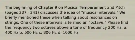 The beginning of Chapter 9 on Musical Temperament and Pitch (pages 237 - 241) discusses the idea of "musical intervals." We briefly mentioned these when talking about resonances on strings. One of these intervals is termed an "octave." Please find the frequency two octaves above a tone of frequency 200 Hz. a. 400 Hz b. 600 Hz c. 800 Hz d. 1000 Hz