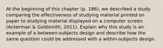 At the beginning of this chapter (p. 186), we described a study comparing the effectiveness of studying material printed on paper to studying material displayed on a computer screen (Ackerman & Goldsmith, 2011). Explain why this study is an example of a between-subjects design and describe how the same question could be addressed with a within-subjects design.