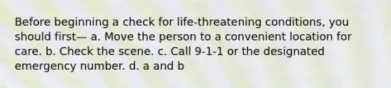 Before beginning a check for life-threatening conditions, you should first— a. Move the person to a convenient location for care. b. Check the scene. c. Call 9-1-1 or the designated emergency number. d. a and b