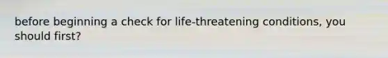 before beginning a check for life-threatening conditions, you should first?