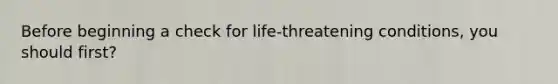 Before beginning a check for life-threatening conditions, you should first?