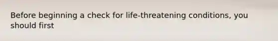 Before beginning a check for life-threatening conditions, you should first