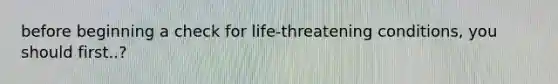 before beginning a check for life-threatening conditions, you should first..?