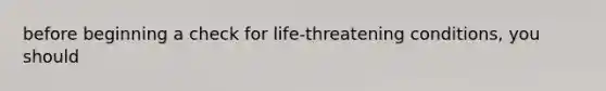 before beginning a check for life-threatening conditions, you should