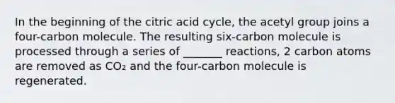 In the beginning of the citric acid cycle, the acetyl group joins a four-carbon molecule. The resulting six-carbon molecule is processed through a series of _______ reactions, 2 carbon atoms are removed as CO₂ and the four-carbon molecule is regenerated.