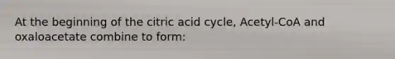 At the beginning of the citric acid cycle, Acetyl-CoA and oxaloacetate combine to form: