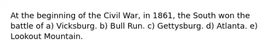 At the beginning of the Civil War, in 1861, the South won the battle of a) Vicksburg. b) Bull Run. c) Gettysburg. d) Atlanta. e) Lookout Mountain.