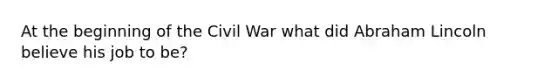 At the beginning of the Civil War what did Abraham Lincoln believe his job to be?