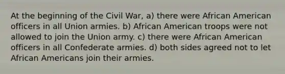 At the beginning of the Civil War, a) there were African American officers in all Union armies. b) African American troops were not allowed to join the Union army. c) there were African American officers in all Confederate armies. d) both sides agreed not to let African Americans join their armies.