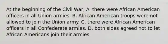 At the beginning of the Civil War, A. there were African American officers in all Union armies. B. African American troops were not allowed to join the Union army. C. there were African American officers in all Confederate armies. D. both sides agreed not to let African Americans join their armies.