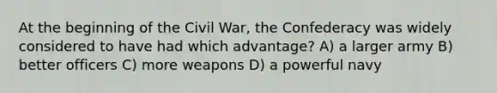 At the beginning of the Civil War, the Confederacy was widely considered to have had which advantage? A) a larger army B) better officers C) more weapons D) a powerful navy