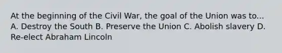 At the beginning of the Civil War, the goal of the Union was to... A. Destroy the South B. Preserve the Union C. Abolish slavery D. Re-elect Abraham Lincoln