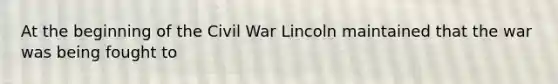 At the beginning of the Civil War Lincoln maintained that the war was being fought to