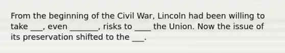 From the beginning of the Civil War, Lincoln had been willing to take ___, even _______, risks to ____ the Union. Now the issue of its preservation shifted to the ___.