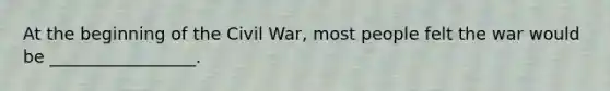 At the beginning of the Civil War, most people felt the war would be _________________.