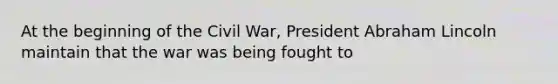 At the beginning of the Civil War, President <a href='https://www.questionai.com/knowledge/kdhEeg3XpP-abraham-lincoln' class='anchor-knowledge'>abraham lincoln</a> maintain that the war was being fought to