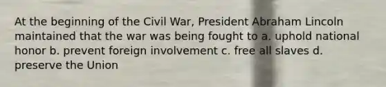 At the beginning of the Civil War, President <a href='https://www.questionai.com/knowledge/kdhEeg3XpP-abraham-lincoln' class='anchor-knowledge'>abraham lincoln</a> maintained that the war was being fought to a. uphold national honor b. prevent foreign involvement c. free all slaves d. preserve the Union